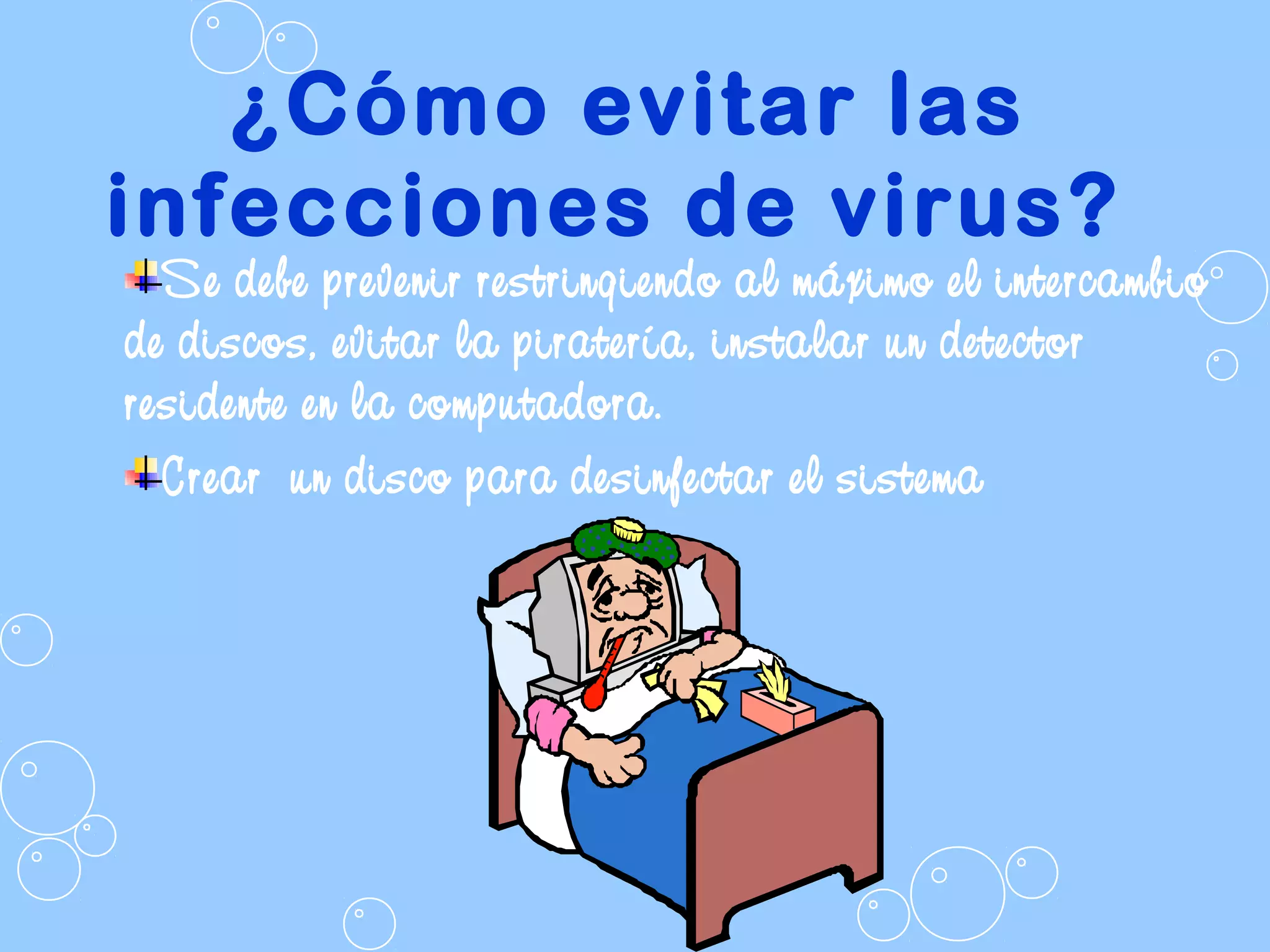 ¿Cómo evitar las
infecciones de virus?
Se debe prevenir restringiendo al máximo el intercambio
de discos, evitar la piratería, instalar un detector
residente en la computadora.
Crear un disco para desinfectar el sistema
 