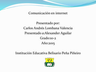 Comunicación en internet
Presentado por:
Carlos Andrés Lombana Valencia
Presentado a:Alexander Aguilar
Grado:10-2
Año:2015
Institución Educativa Belisario Peña Piñeiro
 