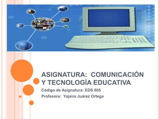 ASIGNATURA: COMUNICACIÓN
Y TECNOLOGÍA EDUCATIVA
Código de Asignatura: EDS 605
Profesora: Yajaira Juárez Ortega
 