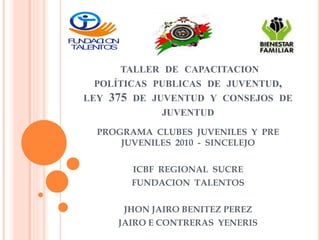 TALLER DE CAPACITACION
POLÍTICAS PUBLICAS DE JUVENTUD,
LEY 375 DE JUVENTUD Y CONSEJOS DE
JUVENTUD
PROGRAMA CLUBES JUVENILES Y PRE
JUVENILES 2010 - SINCELEJO
ICBF REGIONAL SUCRE
FUNDACION TALENTOS
JHON JAIRO BENITEZ PEREZ
JAIRO E CONTRERAS YENERIS
FUNDACION
TALENTOS
 