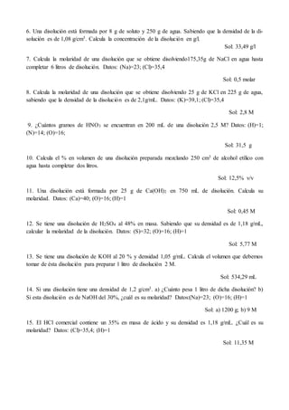 6. Una disolución está formada por 8 g de soluto y 250 g de agua. Sabiendo que la densidad de la di-
solución es de 1,08 g/cm3. Calcula la concentración de la disolución en g/l.
Sol: 33,49 g/l
7. Calcula la molaridad de una disolución que se obtiene disolviendo175,35g de NaCl en agua hasta
completar 6 litros de disolución. Datos: (Na)=23; (Cl)=35,4
Sol: 0,5 molar
8. Calcula la molaridad de una disolución que se obtiene disolviendo 25 g de KCl en 225 g de agua,
sabiendo que la densidad de la disolución es de 2,1g/mL. Datos: (K)=39,1; (Cl)=35,4
Sol: 2,8 M
9. ¿Cuántos gramos de HNO3 se encuentran en 200 mL de una disolución 2,5 M? Datos: (H)=1;
(N)=14; (O)=16;
Sol: 31,5 g
10. Calcula el % en volumen de una disolución preparada mezclando 250 cm3 de alcohol etílico con
agua hasta completar dos litros.
Sol: 12,5% v/v
11. Una disolución está formada por 25 g de Ca(OH)2 en 750 mL de disolución. Calcula su
molaridad. Datos: (Ca)=40; (O)=16; (H)=1
Sol: 0,45 M
12. Se tiene una disolución de H2SO4 al 48% en masa. Sabiendo que su densidad es de 1,18 g/mL,
calcular la molaridad de la disolución. Datos: (S)=32; (O)=16; (H)=1
Sol: 5,77 M
13. Se tiene una disolución de KOH al 20 % y densidad 1,05 g/mL. Calcula el volumen que debemos
tomar de ésta disolución para preparar 1 litro de disolución 2 M.
Sol: 534,29 mL
14. Si una disolución tiene una densidad de 1,2 g/cm3. a) ¿Cuánto pesa 1 litro de dicha disolución? b)
Si esta disolución es de NaOH del 30%, ¿cuál es su molaridad? Datos:(Na)=23; (O)=16; (H)=1
Sol: a) 1200 g; b) 9 M
15. El HCl comercial contiene un 35% en masa de ácido y su densidad es 1,18 g/mL. ¿Cuál es su
molaridad? Datos: (Cl)=35,4; (H)=1
Sol: 11,35 M
 