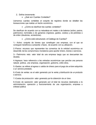 2. Defina brevemente:
 ¿Qué son Cuentas Contables?
Llamamos cuentas contables al conjunto de registros donde se detallan las
transacciones que realiza un hecho económico.
 ¿Cómo se clasifican las cuentas contables?
Se clasifican de acuerdo con su naturaleza en: reales o de balance (activo, pasivo,
patrimonio); nominales o de ganancia (ingresos, gastos, costos); y de pérdidas o
de orden (deudoras, acreedoras).
 ¿Cómo está estructurado el Catálogo de Cuentas?
1.- Activo: conjunto de bienes que constituyen una empresa, con el que se
consiguen beneficios a presente o futuro, de acuerdo con su utilización.
2.-Pasivo: recursos que representan los convenios de la entidad económica en
desarrollo de los compromisos monetarios para aportar dinero, bienes o servicios.
3.- Patrimonio neto: valor total de una empresa luego que se descuentan las
deudas.
4.-Ingresos: hace referencia a las entradas económicas que percibe una persona
natural, jurídica, una empresa, organización, gobierno, entre otros.
5.-Gastos: se refiere al egreso o salida de dinero para el pago de un bien adquirido
o un servicio prestado.
6.-Costo de ventas: es el valor generado por la venta y distribución de un producto
o servicio.
7.-Costos de producción: valor generado por la obtención de un bien.
8.-Costo de operación: valor generado por el total de recursos destinados a la
administración, operación y funcionamiento de una organización, empresa o
entidad pública
 
