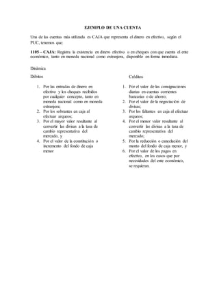 EJEMPLO DE UNA CUENTA
Una de las cuentas más utilizada es CAJA que representa el dinero en efectivo, según el
PUC, tenemos que:
1105 – CAJA: Registra la existencia en dinero efectivo o en cheques con que cuenta el ente
económico, tanto en moneda nacional como extranjera, disponible en forma inmediata.
Dinámica
Débitos
1. Por las entradas de dinero en
efectivo y los cheques recibidos
por cualquier concepto, tanto en
moneda nacional como en moneda
extranjera;
2. Por los sobrantes en caja al
efectuar arqueos;
3. Por el mayor valor resultante al
convertir las divisas a la tasa de
cambio representativa del
mercado, y
4. Por el valor de la constitución o
incremento del fondo de caja
menor
Créditos
1. Por el valor de las consignaciones
diarias en cuentas corrientes
bancarias o de ahorro;
2. Por el valor de la negociación de
divisas;
3. Por los faltantes en caja al efectuar
arqueos;
4. Por el menor valor resultante al
convertir las divisas a la tasa de
cambio representativa del
mercado;
5. Por la reducción o cancelación del
monto del fondo de caja menor, y
6. Por el valor de los pagos en
efectivo, en los casos que por
necesidades del ente económico,
se requieran.
 