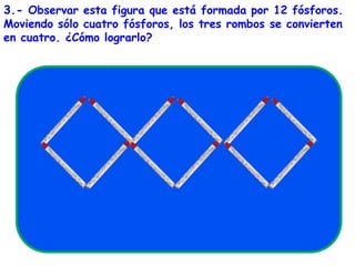 3.- Observar esta figura que está formada por 12 fósforos.Moviendo sólo cuatro fósforos, los tres rombos se convierten en cuatro. ¿Cómo lograrlo?                                           