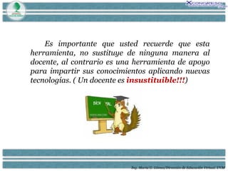 Ing. María G. Gómez/Dirección de Educación Virtual. UVM Es importante que usted recuerde que esta herramienta, no sustituye de ninguna manera al docente, al contrario es una herramienta de apoyo para impartir sus conocimientos aplicando nuevas tecnologías. ( Un docente es  insustituible!!! ) 