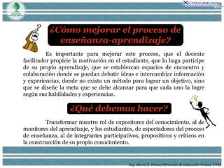Ing. María G. Gómez/Dirección de Educación Virtual. UVM Es importante para mejorar este proceso, que el docente facilitador propicie la motivación en el estudiante, que lo haga participe de su propio aprendizaje, que se establezcan espacios de encuentro y colaboración donde se puedan debatir ideas e intercambiar información y experiencias, donde no exista un método para lograr un objetivo, sino que se diseñe la meta que se debe alcanzar para que cada uno la logre según sus habilidades y experiencias.  Transformar nuestro rol de expositores del conocimiento, al de monitores del aprendizaje, y los estudiantes, de espectadores del proceso de enseñanza, al de integrantes participativos, propositivos y críticos en la construcción de su propio conocimiento.  ¿Qué debemos hacer? ¿Cómo mejorar el proceso de enseñanza-aprendizaje? 
