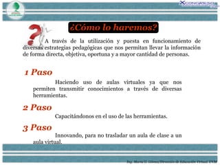Ing. María G. Gómez/Dirección de Educación Virtual. UVM A través de la utilización y puesta en funcionamiento de diversas estrategias pedagógicas que nos permitan llevar la información de forma directa, objetiva, oportuna y a mayor cantidad de personas. ¿Cómo lo haremos? 1 Paso Haciendo uso de aulas virtuales ya que nos permiten transmitir conocimientos a través de diversas herramientas. 2 Paso Capacitándonos en el uso de las herramientas. 3 Paso Innovando, para no trasladar un aula de clase a un aula virtual. 