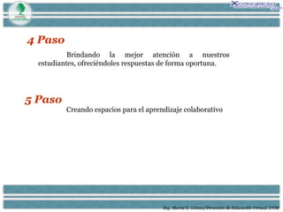 Ing. María G. Gómez/Dirección de Educación Virtual. UVM 4 Paso Brindando la mejor atención a nuestros estudiantes, ofreciéndoles respuestas de forma oportuna. 5 Paso Creando espacios para el aprendizaje colaborativo 