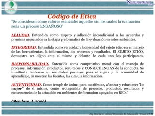 Ing. María G. Gómez/Dirección de Educación Virtual. UVM Código de Ética "Se consideran como valores esenciales aquellos sin los cuales la evaluación sería un proceso ENGAÑOSO” LEALTAD .   Entendida como respeto y adhesión incondicional a los acuerdos y premisas negociados en la etapa preformativa de la evaluación en estos ambientes. INTEGRIDAD .  Entendida como veracidad y honestidad del sujeto ético en el manejo de las herramientas, la información, los procesos y resultados. El SUJETO ETICO, demuestra ser digno ante sí mismo y delante de cada uno los participantes. RESPONSABILIDAD.  Entendida como compromiso moral con el manejo de procesos, información, productos, resultados y CONSECUENCIAS de la conducta. Se manifiesta centrarse en resultados positivos para el sujeto y la comunidad de aprendizaje, en mostrar las fuentes, las citas, la información.  AUTENTICIDAD .  Como temple de ánimo para manifestar, afianzar y robustecer " lo mejor"  de sí mismo, como protagonista de procesos, productos, resultados y consecuencias de la actuación en ambientes de formación apoyados en RED.“ (Mendoza, J. 2006) 