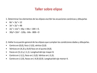 Taller sobre elipse
1. Determinar los elementos de las elipses escribir las ecuaciones canónicas y dibujarlas
• 8x2 + 3y2 = 12
• 3x2 + 2y2 = 48
• 2y2 + 11x2 + 36y + 44x + 184 = 0.
• 30y2+ 32x2 - 120y - 64x - 808 = 0
2. Hallar la ecuación general de las elipses que cumplan las condiciones dadas y dibujarlas.
• Centro en (0,0), foco (-3,0), vértice (5,0)
• Vértices en (4,3) y (4,9) foco en el punto (4,8).
• Focos en (5,1) y (-1,1). Longitud del eje mayor 8.
• Centro en (-3,1), foco en (-3,0). Vértice en (-3,3).
• Centro en (-2,9), focos en (-4,9) (0,9). Longitud del eje menor 4.
 