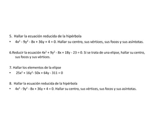 5. Hallar la ecuación reducida de la hipérbola
• 4x2 - 9y2 - 8x + 36y + 4 = 0. Hallar su centro, sus vértices, sus focos y sus asíntotas.
6.Reducir la ecuación 4x2 + 9y2 - 8x + 18y - 23 = 0. Si se trata de una elipse, hallar su centro,
sus focos y sus vértices.
7. Hallar los elementos de la elipse
• 25x2 + 16y2- 50x + 64y - 311 = 0
8. Hallar la ecuación reducida de la hipérbola
• 4x2 - 9y2 - 8x + 36y + 4 = 0. Hallar su centro, sus vértices, sus focos y sus asíntotas.
 