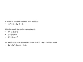 9. Hallar la ecuación reducida de la parábola
• 2x2 + 8x + 3y - 5 = 0.
10.Hallar su vértice, su foco y su directriz.
• X2+6x-2y-1=0
• (x+3)=(y+2)2
• 8(y+1)=(x-1)2
11. Hallar los puntos de intersección de la recta x + y + 1 = 0 y la elipse
• 2x2 + 3y2 - 4x + 6y - 9 = 0.
 