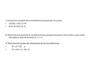 7. Encuentra la ecuación de la circunferencia que pasa por los puntos
• a) (3,0); (-1,6); (-2,-4).
• b) (1,-4); (4,5); (3,-2).
8. Determina la ecuación de la circunferencia que pasa por los puntos (-2,4) y (3,6), y cuyo centro
está sobre la recta de ecuación 2x + y = 3.
9. Determina los puntos de intersección de las circunferencias
• X2 + y2 = 25 y
• X2 + y2+x + y - 20 = 0.
 