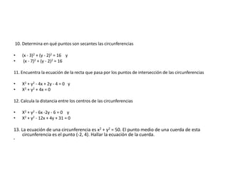 10. Determina en qué puntos son secantes las circunferencias
• (x - 3)2 + (y - 2)2 = 16 y
• (x - 7)2 + (y - 2)2 = 16
11. Encuentra la ecuación de la recta que pasa por los puntos de intersección de las circunferencias
• X2 + y2 - 4x + 2y - 4 = 0 y
• X2 + y2 + 4x = 0
12. Calcula la distancia entre los centros de las circunferencias
• X2 + y2 - 6x -2y - 6 = 0 y
• X2 + y2 - 12x + 4y + 31 = 0
13. La ecuación de una circunferencia es x2 + y2 = 50. El punto medio de una cuerda de esta
circunferencia es el punto (-2, 4). Hallar la ecuación de la cuerda.
•
 