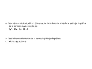 4. Determine el vértice V, el foco F, la ecuación de la directriz, el eje focal y dibujar la gráfica
de la parábola cuya ecuación es:
• 6y2 + 16x - 8y + 14 = 0
5. Determinar los elementos de la parábola y dibujar la gráfica:
• X2 - 6x - 6y + 39 = 0
 