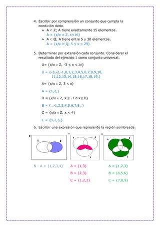 4. Escribir por comprensión un conjunto que cumpla la
condición dada.
 A ⊂ Z; A tiene exactamente 15 elementos.
A = {x/x ⊂ Z, x<16}
 A ⊂ Q; A tiene entre 5 y 30 elementos.
A = {x/x ⊂ Q, 5 ≤ x ≤ 29}
5. Determinar por extensión cada conjunto. Considerar el
resultado del ejercicio 1 como conjunto universal.
U= {x/x ϵ Z, -3 < x ≤ 20}
U = {-3,-2,-1,0,1,2,3,4,5,6,7,8,9,10,
11,12,13,14,15,16,17,18,19,}
A= {x/x ϵ Z, 3 ≤ x}
A = {1,2,}
B = {x/x ϵ Z, x ≤ -1 o x ≥ 8}
B = {…-1,2,3,4,5,6,7,8…}
C = {x/x ϵ Z, x < 4}
C = {1,2,3,}
6. Escribir una expresión que represente la región sombreada.
B – A = {1,2,3,4} A = {1,3} A = {1,2,3}
B = {2,3} B = {4,5,6}
C = {1,2,3} C = {7,8,9}
 