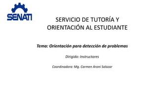SERVICIO DE TUTORÍA Y
ORIENTACIÓN AL ESTUDIANTE
Tema: Orientación para detección de problemas
Dirigido: Instructores
Coordinadora: Mg. Carmen Aroni Salazar
 