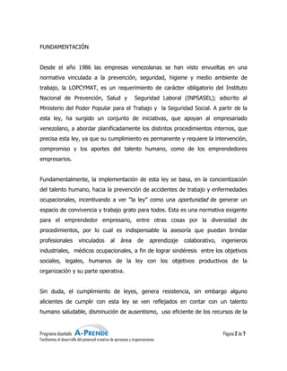 FUNDAMENTACIÓN


Desde el año 1986 las empresas venezolanas se han visto envueltas en una
normativa vinculada a la prevención, seguridad, higiene y medio ambiente de
                         prevención,
trabajo, la LOPCYMAT, es un requerimiento de carácter obligatorio del Instituto
Nacional de Prevención, Salud y                                Seguridad Laboral (INPSASEL); adscrito al
Ministerio del Poder Popular para el Trabajo y la Seguridad Social. A partir de la
                                                  Seguridad
esta ley, ha surgido un conjunto de iniciativas, que apoyan al empresariado
venezolano, a abordar planificadamente los distintos procedimientos internos, que
precisa esta ley, ya que su cumplimiento es permanente y requiere la inte
                                                                     intervención,
compromiso y los aportes del talento humano, como de los emprendedores
empresarios.


Fundamentalmente, la implementación de esta ley se basa, en la concientización
del talento humano, hacia la prevención de accidentes de trabajo y enfermedades
ocupacionales, incentivando a ver “la ley” como una oportunidad de generar un
  upacionales,
espacio de convivencia y trabajo grato para todos. Esta es una normativa exigente
para el emprendedor empresario, entre otras cosas por la diversidad de
procedimientos, por lo cual es indispensable la asesoría que puedan brindar
profesionales             vinculados           al     área       de      aprendizaje   colaborativo,   ingenieros
industriales, médicos ocupacionales, a fin de lograr sindéresis entre los objetivos
sociales, legales, humanos de la ley con los objetivos productivos de la
                                             objetivos
organización y su parte operativa.


Sin duda, el cumplimiento de leyes, genera resistencia, sin embargo alguno
alicientes de cumplir con esta ley se ven reflejados en contar con un talento
humano saludable, disminución de ausentismo, uso eficiente de los recursos de la
                                 ausentismo,


Programa diseñado                                                                                      Página 2 de 7
Facilitamos el desarrollo del potencial creativo de personas y organizaciones
                                         reativo
 