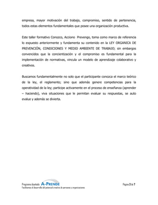 empresa, mayor motivación del trabajo, compromiso, sentido de pertenencia,
todos estas elementos fundamentales que posee una organización productiva.


Este taller formativo Conozco, Acciono Prevengo, toma como marco de referencia
lo expuesto anteriormente y fundamenta su contenido en la LEY ORGANICA DE
PREVENCIÓN, CONDICIONES Y MEDIO AMBIENTE DE TRABAJO; sin embargos
convencidos que la concientización y el compromiso es fundamental para la
implementación de normativas, vincula un modelo de aprendizaje colaborativo y
                  normativas,
creativos.


Buscamos fundamentalmente no solo que el participante conozca el marco teórico
de la ley, el reglamento; sino que además genere competencias para la
operatividad de la ley; participe activamente en el proceso de enseñanza (aprender
                                  activamente
– haciendo), viva situaciones que le permitan evaluar su respuestas, se auto
evalue y además se divierta.




Programa diseñado                                                               Página 3 de 7
Facilitamos el desarrollo del potencial creativo de personas y organizaciones
                                         reativo
 