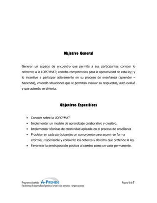 Objetivo General


Generar un espacio de encuentro que permita a sus participantes conocer lo
                                                                conoce
referente a la LOPCYMAT; conciba competencias para la operatividad de esta ley; y
lo incentive a participar activamente en su proceso de enseñanza (aprender –
haciendo), viviendo situaciones que le permitan evaluar su respuestas, auto evalué
y que además se divierta.




                                               Objetivos Específicos


     •     Conocer sobre la LOPCYMAT
     •     Implementar un modelo de aprendizaje colaborativo y creativo.
     •     Implementar técnicas de creatividad aplicada en el proceso de enseñanza
     •     Propiciar en cada participantes un compromiso para asumir en forma
                                                              asumir
           efectiva, responsable y consiente los deberes y derecho que pretende la ley.
     •     Favorecer la predisposición positiva al cambio como un valor permanente.




Programa diseñado                                                               Página 4 de 7
Facilitamos el desarrollo del potencial creativo de personas y organizaciones
                                         reativo
 