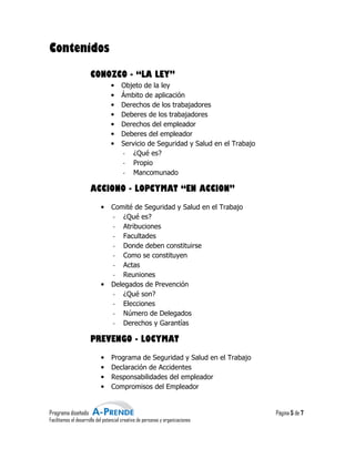 Contenidos
                      CONOZCO - “LA LEY”
                                 •     Objeto de la ley
                                 •     Ámbito de aplicación
                                 •     Derechos de los tra
                                                        trabajadores
                                 •     Deberes de los trabajadores
                                 •     Derechos del empleador
                                 •     Deberes del empleador
                                 •     Servicio de Seguridad y Salud en el Trabajo
                                       - ¿Qué es?
                                       - Propio
                                       - Mancomunado

                      ACCIONO - LOPCYMAT “EN ACCION”
                            •    Comité de Seguridad y Salud en el Trabajo
                                 - ¿Qué es?
                                 - Atribuciones
                                 - Facult
                                     Facultades
                                 - Donde deben constituirse
                                 - Como se constituyen
                                 - Actas
                                 - Reuniones
                            •    Delegados de Prevención
                                 - ¿Qué son?
                                 - Elecciones
                                 - Número de Delegados
                                 - Derechos y Garantías

                      PREVENGO - LOCYMAT
                            •    Programa de Seguridad y Salud en el Trabajo
                            •    Declaración de Accidentes
                            •    Responsabilida
                                 Responsabilidades del empleador
                            •    Compromisos del Empleador


Programa diseñado                                                                    Página 5 de 7
Facilitamos el desarrollo del potencial creativo de personas y organizaciones
                                         reativo
 