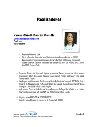Facilitadores


Karelis Clareth Monreal Montilla
karelismonreal@hotmail.com
Teléfonos:
04147348971



           -     Ingeniero Industrial. UVM.
           -     Técnico Superior Universitario en Mantenimiento de Equipos Mecánicos. (IUTET)
           -     Especialidad en Gerencia de Empresas. Universidad Valle del Momboy. (Cursando)
                   pecialidad
           -     Auditor Líder en Sistemas Integrados de Gestión ISO 9001, ISO 14001 y OHSAS 18001.
                                                                              ISO
                 Año 2008. Temuco-Chile.
                                     Chile.


           Inspector Técnico de Seguridad, Higiene y Ambiente. Centro Integral de Adiestramiento
           Profesional (CIAP)-Universidad Nacional Experimental “Simón Rodríguez”. Año 2009.
                                Universidad
           Valera-Estado Trujillo.
           Ley Orgánica de Prevención, Condiciones y Medio Ambiente de Trabajo (LOPCYMAT). Centro
           Integral de Adiestramiento Profesional (CIAP) Universidad Nacional Experimental “Simón
                                                     (CIAP)-Universidad
           Rodríguez”. Año 2009. Valera
                                   Valera-Estado Trujillo.
           Aplicaciones Prácticas de la Norma Técnica Programa de Seguridad y Salud en el Trabajo.
           Representaciones Rapa, C.A. ACOINVA. Año 2009. Valera
                                                             Valera-Estado Trujillo.

     • Registro ante el INPSASEL # TRU0916533203
     • Registro ante el Colegio de Ingenieros de Venezuela # 198583.




Programa diseñado                                                                       Página 6 de 7
Facilitamos el desarrollo del potencial creativo de personas y organizaciones
                                         reativo
 
