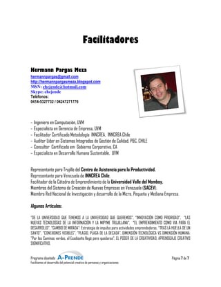 Facilitadores

Hermann Pargas Mez
               Meza
hermannpargas@gmail.com
http://hermannpargasmeza.blogspot.com
MSN: chejende@hotmail.com
Skype: chejende
Teléfonos:
0414-5327732 / 04247271776



-   Ingeniero en Computación, UVM
-   Especialista en Gerencia de Empresa, UVM
-   Facilitador Certificado Metodología INNCREA, INNCREA Chile
-   Auditor Líder en Sistemas Integrados de Gestión de Calidad, P&C, CHILE
-   Consultor Certificado em Gobierno Corporativo CA
                                         Corporativo,
-   Especialista en Desarrollo Humano Sustentable, UVM


Representante para Trujillo del Centro de Asistencia para la Productividad.
Representante para Venezuela de INNCREA Chile.
Facilitador de la Cátedra de Emprendimiento de lla Universidad Valle del Momboy.
Miembros del Sistema de Creación de Nuevas Empresas en Venezuela (   (SACEV).
Miembro Red Nacional de Investigación y desarrollo de la Micro, Pequeña y Mediana Empresa.

Algunos Artículos:

“DE LA UNIVERSIDAD QUE TENEMOS A LA UNIVERSIDAD QUE QUEREMOS”, “INNOVACIÓN COMO PRIORIDAD”, “LAS
                                          UNIVERSIDAD                                      PRIORIDAD
NUEVAS TECNOLOGÍAS DE LA INFORMACIÓN Y LA MIPYME TRUJILLANA”, “EL EMPRENDIMIENTO COMO VIA PARA EL
DESARROLLO”, “CAMBIO DE MIRADA”: Estrategia de impulso para actividades emprendedoras, “TRAS LA HUELLA DE UN
                                                                                                H
SANTO”, “CONEXIONES VISIBLES”, “PLAGIO, PLAGA DE LA DECADA”, DIMENSIÓN TECNOLÓGICA VS DIMENSIÓN HUMANA:
“Por los Caminos verdes, el Ecodiseño llegó para quedarse”, EL PODER DE LA CREATIVIDAD, APRENDIZAJE CREATIVO
SIGNIFICATIVO.


Programa diseñado                                                                              Página 7 de 7
Facilitamos el desarrollo del potencial creativo de personas y organizaciones
                                         reativo
 