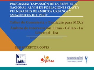 PROGRAMA: "EXPANSIÓN DE LA RESPUESTA
NACIONAL AL VIH EN POBLACIONES CLAVE Y
VULNERABLES DE ÁMBITOS URBANOS Y
AMAZÓNICOS DEL PERÚ"
SUB RECEPTOR COSTA:
Taller de Consejería y Tamizaje para MCCS
Ámbito de intervención: Lima - Callao - La
Libertad - Ica
 