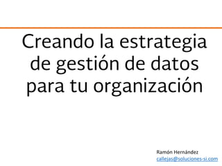 Creando la estrategia
de gestión de datos
para tu organización
Ramón Hernández
callejas@soluciones-si.com
 