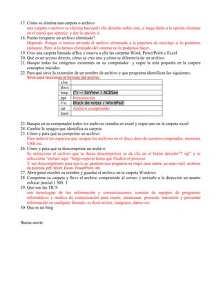 17. Cómo se elimina una carpeta o archivo
    una carpeta o archivo se elimina haciendo clic derecho sobre este, y luego darle a la opción eliminar
    en el menú que aparece, y dar la opción si.
18. Puedo recuperar un archivo eliminado?
    Depende. Porque si hemos enviado el archivo eliminado a la papelera de reciclaje si lo podemos
    restaurar. Pero si lo hemos eliminado del sistema no lo podemos hacer.
19. Cree una carpeta llamada office y mueva a ella las carpetas Word, PowerPoint y Excel
20. Qué es un acceso directo, cómo se crea uno y cómo se diferencia de un archivo
21. Busque todas las imágenes existentes en su computador y copie la más pequeña en la carpeta
    conceptos iniciales
22. Para qué sirve la extensión de un nombre de archivo y que programa identifican las siguientes:
   Sirve para reconocer el formato del archivo
                        xlsx
                        docx
                        bmp     (*)--> XnView / ACDSee
                        ppt     Presentación
                        Txt     Block de notas / WordPad
                        rar     Archivo comprimido
                        html

23. Busque en su computador todos los archivos creados en excel y copie uno en la carpeta excel
24. Cambie la imagen que identifica su carpeta
25. Cómo y para qué se comprime un archivo.
    Para reducir los espacios que ocupan los archivos en el disco duro de nuestro computador, memoria
    USB etc.
26. Cómo y para qué se descomprime un archivo
    Se selecciona el archivo que se desea descomprimir se da clic en el botón derecho”7 sip” y se
    selecciona “extraer aquí “luego esperar hasta que finalice el proceso.
    Y see descomprimen para que tu pc gestione que programa es mejor para verlos, ya sean mp3, archivos
   de película, pdf, Word, Excel, PowerPoint, etc.
27. Abrir paint escribir su nombre y guardar el archivo en la carpeta Windows
28. Comprima su carpeta y lleve el archivo comprimido al correo y enviarlo a la dirección en asunto
    colocar parcial 1 SIS 1
29. Que son las TICS
    son tecnologías de loa información y comunicaciones, constan de equipos de programas
    informáticos y medios de comunicación para reunir, almacenar, procesar, transmitir y precentar
    información en cualquier formato, es decir textos, imágenes, datos,voz.
30. Que es un blog


Buena suerte
 