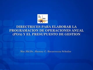 DIRECTRICES PARA ELABORAR LADIRECTRICES PARA ELABORAR LA
PROGRAMACION DE OPERACIONES ANUALPROGRAMACION DE OPERACIONES ANUAL
(POA) Y EL PRESUPUESTO DE GESTION(POA) Y EL PRESUPUESTO DE GESTION
Msc.Md.Dr. Jhonny C. Bacarrezza SchulzeMsc.Md.Dr. Jhonny C. Bacarrezza Schulze
 