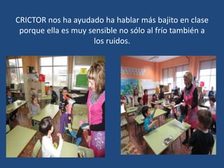 CRICTOR nos ha ayudado ha hablar más bajito en clase
porque ella es muy sensible no sólo al frío también a
los ruidos.
 
