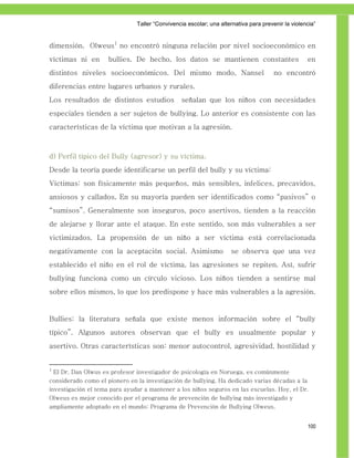 Taller ―Convivencia escolar; una alternativa para prevenir la violencia‖


dimensión. Olweus1 no encontró ninguna relación por nivel socioeconómico en
víctimas ni en        bullies. De hecho, los datos se mantienen constantes                          en
distintos niveles socioeconómicos. Del mismo modo, Nansel                              no encontró
diferencias entre lugares urbanos y rurales.
Los resultados de distintos estudios             señalan que los niños con necesidades
especiales tienden a ser sujetos de bullying. Lo anterior es consistente con las
características de la víctima que motivan a la agresión.



d) Perfil típico del Bully (agresor) y su víctima.
Desde la teoría puede identificarse un perfil del bully y su víctima:
Víctimas: son físicamente más pequeños, más sensibles, infelices, precavidos,
ansiosos y callados. En su mayoría pueden ser identificados como “pasivos” o
“sumisos”. Generalmente son inseguros, poco asertivos, tienden a la reacción
de alejarse y llorar ante el ataque. En este sentido, son más vulnerables a ser
victimizados. La propensión de un niño a ser víctima está correlacionada
negativamente con la aceptación social. Asimismo                     se observa que una vez
establecido el niño en el rol de víctima, las agresiones se repiten. Así, sufrir
bullying funciona como un círculo vicioso. Los niños tienden a sentirse mal
sobre ellos mismos, lo que los predispone y hace más vulnerables a la agresión.


Bullies: la literatura señala que existe menos información sobre el “bully
típico”. Algunos autores observan que el bully es usualmente popular y
asertivo. Otras características son: menor autocontrol, agresividad, hostilidad y


1
    El Dr. Dan Olwus es profesor investigador de psicología en Noruega, es comúnmente
considerado como el pionero en la investigación de bullying. Ha dedicado varias décadas a la
investigación el tema para ayudar a mantener a los niños seguros en las escuelas. Hoy, el Dr.
Olweus es mejor conocido por el programa de prevención de bullying más investigado y
ampliamente adoptado en el mundo: Programa de Prevención de Bullying Olweus.


                                                                                                    100
 