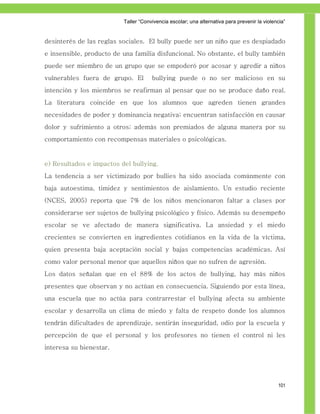 Taller ―Convivencia escolar; una alternativa para prevenir la violencia‖


desinterés de las reglas sociales. El bully puede ser un niño que es despiadado
e insensible, producto de una familia disfuncional. No obstante, el bully también
puede ser miembro de un grupo que se empoderó por acosar y agredir a niños
vulnerables fuera de grupo. El        bullying puede o no ser malicioso en su
intención y los miembros se reafirman al pensar que no se produce daño real.
La literatura coincide en que los alumnos que agreden tienen grandes
necesidades de poder y dominancia negativa; encuentran satisfacción en causar
dolor y sufrimiento a otros; además son premiados de alguna manera por su
comportamiento con recompensas materiales o psicológicas.


e) Resultados e impactos del bullying.
La tendencia a ser victimizado por bullies ha sido asociada comúnmente con
baja autoestima, timidez y sentimientos de aislamiento. Un estudio reciente
(NCES, 2005) reporta que 7% de los niños mencionaron faltar a clases por
considerarse ser sujetos de bullying psicológico y físico. Además su desempeño
escolar se ve afectado de manera significativa. La ansiedad y el miedo
crecientes se convierten en ingredientes cotidianos en la vida de la víctima,
quien presenta baja aceptación social y bajas competencias académicas. Así
como valor personal menor que aquellos niños que no sufren de agresión.
Los datos señalan que en el 88% de los actos de bullying, hay más niños
presentes que observan y no actúan en consecuencia. Siguiendo por esta línea,
una escuela que no actúa para contrarrestar el bullying afecta su ambiente
escolar y desarrolla un clima de miedo y falta de respeto donde los alumnos
tendrán dificultades de aprendizaje, sentirán inseguridad, odio por la escuela y
percepción de que el personal y los profesores no tienen el control ni les
interesa su bienestar.




                                                                                              101
 