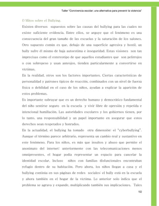 Taller ―Convivencia escolar; una alternativa para prevenir la violencia‖


f) Mitos sobre el Bullying.
Existen diversos supuestos sobre las causas del bullying para las cuales no
existe suficiente evidencia. Entre ellos, se arguye que el fenómeno es una
consecuencia del gran tamaño de las escuelas y la saturación de los salones.
Otro supuesto común es que, debajo de una superficie agresiva y hostil, un
bully sufre él mismo de baja autoestima e inseguridad. Estas visiones son tan
imprecisas como el estereotipo de que aquellos estudiantes que son pelirrojos
o con sobrepeso y usan anteojos, tienden particularmente a convertirse en
víctimas.
En la realidad, otros son los factores importantes. Ciertas características de
personalidad y patrones típicos de reacción, combinados con un nivel de fuerza
física o debilidad en el caso de los niños, ayudan a explicar la aparición de
estos problemas.
Es importante subrayar que es un derecho humano y democrático fundamental
del niño sentirse seguro en la escuela y vivir libre de opresión y repetida e
intencional humillación. Las autoridades escolares y los gobiernos tienen, por
lo tanto, una responsabilidad y un papel importante en asegurar que estos
derechos sean respetados y honrados.
En la actualidad, el bullying ha tomado              otra dimensión: el “cyberbullying”.
Aunque el término parece arbitrario, representa un cambio real y sustantivo en
este fenómeno. Para los niños, es más que insultos y abuso que permite el
anonimato del internet: anteriormente con las telecomunicaciones menos
omnipresentes, el hogar podía representar un espacio para cancelar la
identidad escolar. Incluso         niños con familias disfuncionales encontraban
refugio dentro de su habitación. Pero ahora, los niños llegan a casa y el
bullying continúa en sus páginas de redes sociales: el bully está en la escuela
y ahora también en el hogar de la víctima. Lo anterior solo indica que el
problema se agrava y expande, multiplicando también sus implicaciones. Tales

                                                                                                  102
 