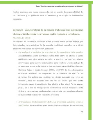 Taller ―Convivencia escolar; una alternativa para prevenir la violencia‖


hechos apuntan a una nueva etapa en la cual se asumirá la responsabilidad de
las       escuelas y el gobierno ante el fenómeno y se exigirá la intervención
necesaria.




Lectura 8. Características de la escuela tradicional que incrementan
el riesgo: incoherencia y currículum oculto respecto a la violencia.
AGUADO, D. (2010)
El conjunto de resultados obtenidos sobre el acoso entre iguales, refleja que
determinadas características de la escuela tradicional contribuyen a dicho
problema y dificultan su superación, como son:
         La tendencia a minimizar la gravedad de las agresiones entre iguales,
          considerándolas como inevitables sobre todo entre los chicos, o como
          problemas que ellos deben aprender a resolver sin que los adultos
          intervengan, para hacerse más fuertes, para “curtirse”. Como reflejo de
          su extensión actual, cabe destacar que, en nuestro estudio (Díaz-Aguado,
          Martínez Arias y Martín Seoane, 2004), el 37,6% de los adolescentes
          evaluados manifestó su aceptación de la creencia de que “si no
          devuelves los golpes que recibes, los demás pensarán que eres un
          cobarde”, muy de acuerdo con una de las frases que con cierta
          frecuencia siguen transmitiendo los adultos a los niños: “si te pegan,
          pega”, en la que se refleja que la incoherencia escolar respecto a esta
          violencia expresa otra incoherencia existente aún más amplia en el resto
          de la sociedad en relación con dicho problema.


         El tratamiento tradicionalmente dado a la diversidad, actuando como si
          no existiera. En función de esto puede explicarse que el hecho de estar


                                                                                                 103
 