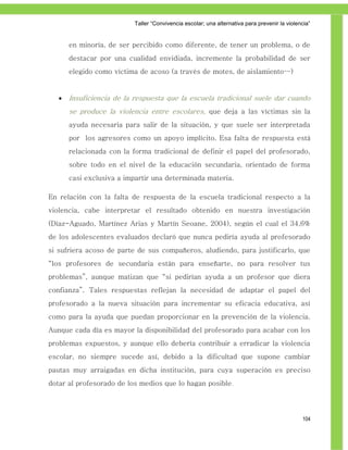 Taller ―Convivencia escolar; una alternativa para prevenir la violencia‖


       en minoría, de ser percibido como diferente, de tener un problema, o de
       destacar por una cualidad envidiada, incremente la probabilidad de ser
       elegido como víctima de acoso (a través de motes, de aislamiento…)


      Insuficiencia de la respuesta que la escuela tradicional suele dar cuando
       se produce la violencia entre escolares, que deja a las víctimas sin la
       ayuda necesaria para salir de la situación, y que suele ser interpretada
       por los agresores como un apoyo implícito. Esa falta de respuesta está
       relacionada con la forma tradicional de definir el papel del profesorado,
       sobre todo en el nivel de la educación secundaria, orientado de forma
       casi exclusiva a impartir una determinada materia.

En relación con la falta de respuesta de la escuela tradicional respecto a la
violencia, cabe interpretar el resultado obtenido en nuestra investigación
(Díaz-Aguado, Martínez Arias y Martín Seoane, 2004), según el cual el 34,6%
de los adolescentes evaluados declaró que nunca pediría ayuda al profesorado
si sufriera acoso de parte de sus compañeros, aludiendo, para justificarlo, que
“los profesores de secundaria están para enseñarte, no para resolver tus
problemas”, aunque matizan que “si pedirían ayuda a un profesor que diera
confianza”. Tales respuestas reflejan la necesidad de adaptar el papel del
profesorado a la nueva situación para incrementar su eficacia educativa, así
como para la ayuda que puedan proporcionar en la prevención de la violencia.
Aunque cada día es mayor la disponibilidad del profesorado para acabar con los
problemas expuestos, y aunque ello debería contribuir a erradicar la violencia
escolar, no siempre sucede así, debido a la dificultad que supone cambiar
pautas muy arraigadas en dicha institución, para cuya superación es preciso
dotar al profesorado de los medios que lo hagan posible.




                                                                                              104
 