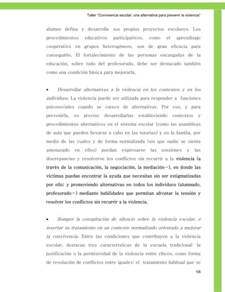 Taller ―Convivencia escolar; una alternativa para prevenir la violencia‖


alumno defina y desarrolle sus propios proyectos escolares. Los
procedimientos     educativos       participativos,        como       el    aprendizaje
cooperativo en grupos heterogéneos, son de gran eficacia para
conseguirlo. El fortalecimiento de las personas encargadas de la
educación, sobre todo del profesorado, debe ser destacado también
como una condición básica para mejorarla.


    Desarrollar alternativas a la violencia en los contextos y en los
individuos. La violencia puede ser utilizada para responder a funciones
psicosociales cuando se carece de alternativas. Por eso, y para
prevenirla,   es   preciso    desarrollarlas        estableciendo          contextos      y
procedimientos alternativos en el sistema escolar (como las asambleas
de aula que pueden llevarse a cabo en las tutorías) y en la familia, por
medio de las cuales y de forma normalizada (sin que nadie se sienta
amenazado     en   ellos)    puedan       expresarse        las    tensiones       y    las
discrepancias y resolverse los conflictos sin recurrir a la violencia (a
través de la comunicación, la negociación, la mediación…), en donde las
víctimas puedan encontrar la ayuda que necesitan sin ser estigmatizadas
por ello; y promoviendo alternativas en todos los individuos (alumnado,
profesorado…) mediante habilidades que permitan afrontar la tensión y
resolver los conflictos sin recurrir a la violencia.


    Romper la conspiración de silencio sobre la violencia escolar, e
insertar su tratamiento en un contexto normalizado orientado a mejorar
la convivencia. Entre las condiciones que contribuyen a la violencia
escolar, destacan tres características de la escuela tradicional: la
justificación o la permisividad de la violencia entre chicos, como forma
de resolución de conflictos entre iguales; el tratamiento habitual que se

                                                                                        106
 