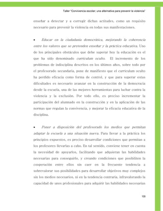 Taller ―Convivencia escolar; una alternativa para prevenir la violencia‖


enseñar a detectar y a corregir dichas actitudes, como un requisito
necesario para prevenir la violencia en todas sus manifestaciones.


    Educar en la ciudadanía democrática, mejorando la coherencia
entre los valores que se pretenden enseñar y la práctica educativa. Uno
de los principales obstáculos que debe superar hoy la educación es el
que ha sido denominado currículum oculto.                   El incremento de los
problemas de indisciplina descritos en los últimos años, sobre todo por
el profesorado secundaria, pone de manifiesto que el currículum oculto
ha perdido eficacia como forma de control, y que para superar estas
dificultades es necesario avanzar en la construcción de la democracia
desde la escuela, una de las mejores herramientas para luchar contra la
violencia y la exclusión. Por todo ello, es preciso incrementar la
participación del alumnado en la construcción y en la aplicación de las
normas que regulan la convivencia, y mejorar la eficacia educativa de la
disciplina.


    Poner a disposición del profesorado los medios que permitan
adaptar la escuela a una situación nueva. Para llevar a la práctica los
principios expuestos, es preciso desarrollar condiciones que permitan a
los profesores llevarlas a cabo. En tal sentido, conviene tener en cuenta
la necesidad de apoyarlos, facilitando que adquieran las habilidades
necesarias para conseguirlo, y creando condiciones que posibiliten la
cooperación   entre   ellos    sin    caer    en    la    frecuente      tendencia       a
sobrevalorar sus posibilidades para desarrollar objetivos muy complejos
sin los medios necesarios, ni en la tendencia contraria, infravalorando la
capacidad de unos profesionales para adquirir las habilidades necesarias



                                                                                       109
 