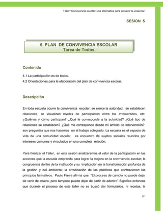 Taller ―Convivencia escolar; una alternativa para prevenir la violencia‖


                                                                                    SESION 5




            5. PLAN DE CONVIVENCIA ESCOLAR
                     Tarea de Todos



Contenido

4.1 La participación es de todos.
4.2 Orientaciones para la elaboración del plan de convivencia escolar.



Descripción


En toda escuela ocurre la convivencia escolar, se ejerce la autoridad, se establecen
relaciones, se visualizan niveles de participación entre los involucrados, etc.
¿Quiénes y cómo participan? ¿Qué le corresponde a la autoridad? ¿Qué tipo de
relaciones se establecen? ¿Qué me corresponde desde mi ámbito de intervención?,
son preguntas que nos hacemos en el trabajo colegiado. La escuela es el espacio de
vida de una comunidad escolar,         es encuentro de sujetos sociales reunidos por
intereses comunes y vinculados en una compleja relación.


Para finalizar el Taller, en esta sesión analizaremos el valor de la participación en las
acciones que la escuela emprenda para lograr la mejora en la convivencia escolar; la
congruencia dentro de la institución y su implicación en la transformación profunda de
la gestión y del ambiente; la erradicación de las prácticas que contravienen los
principios formativos. Paulo Freire afirma que ‖El proceso de cambio no puede dejar
de venir de afuera, pero tampoco puede dejar de partir de adentro‖ Significa entonces
que durante el proceso de este taller no se buscó dar formularios, ni recetas, la


                                                                                                 111
 