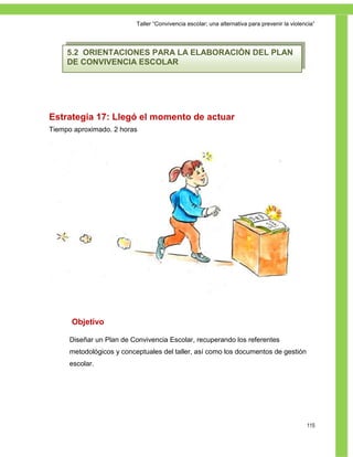 Taller ―Convivencia escolar; una alternativa para prevenir la violencia‖




     5.2 ORIENTACIONES PARA LA ELABORACIÓN DEL PLAN
     DE CONVIVENCIA ESCOLAR




Estrategia 17: Llegó el momento de actuar
Tiempo aproximado. 2 horas




      Objetivo

      Diseñar un Plan de Convivencia Escolar, recuperando los referentes
      metodológicos y conceptuales del taller, así como los documentos de gestión
      escolar.




                                                                                               115
 