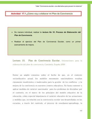Taller ―Convivencia escolar; una alternativa para prevenir la violencia‖




   Actividad 17.1 ¿Cómo voy a elaborar mi Plan de Convivencia
Escolar?




        De manera individual, realizar la lectura No 10. Proceso de Elaboración del
         Plan de Convivencia.


        Realizar el ejercicio del Plan de Convivencia Escolar, como un primer
         acercamiento de mejora.




        Lectura 10.      Plan de Convivencia Escolar. Orientaciones para la
        elaboración del plan de convivencia, Cantabria, España 2006




        Existe un amplio consenso sobre el hecho de que, en el contexto
        socioeducativo   actual,   los   modelos       meramente         sancionadores          resultan
        claramente insuficientes e inadecuados para la gestión de los conflictos y la
        mejora de la convivencia en nuestros centros educativos. No basta contener y
        aplicar medidas de carácter sancionador para los problemas de disciplina; por
        el contrario, en el marco de los principios del modelo educativo de la
        educación, cobra especial importancia el carácter educativo de las actuaciones
        y medidas que, en relación con la convivencia escolar son desarrolladas en las
        escuelas, a través del currículo, el proceso de enseñanza-aprendizaje, la



                                                                                                       117
 