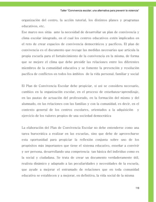 Taller ―Convivencia escolar; una alternativa para prevenir la violencia‖


organización del centro, la acción tutorial, los distintos planes y programas
educativos, etc.
Ese marco nos sitúa ante la necesidad de desarrollar un plan de convivencia y
clima escolar integrado, en el cual los centros educativos estén implicados en
el reto de crear espacios de convivencia democráticos y pacíficos. El plan de
convivencia es el documento que recoge las medidas necesarias que articula la
propia escuela para el fortalecimiento de la convivencia en la misma, de forma
que se mejore el clima que debe presidir las relaciones entre los diferentes
miembros de la comunidad educativa y se fomente la prevención y resolución
pacífica de conflictos en todos los ámbitos de la vida personal, familiar y social


El Plan de Convivencia Escolar debe propiciar, sí así se considera necesario,
cambios en la organización escolar, en el proceso de enseñanza-aprendizaje,
en las pautas de actuación del profesorado, en la formación del mismo y del
alumnado, en las relaciones con las familias y con la comunidad, es decir, en el
contexto general de los centros escolares, orientados a la adquisición                           y
ejercicio de los valores propios de una sociedad democrática


La elaboración del Plan de Convivencia Escolar no debe entenderse como una
tarea burocrática a realizar en las escuelas, sino que debe de aprovecharse
esta oportunidad para propiciar la reflexión conjunta sobre uno de los
propósitos más importantes que tiene el sistema educativo, enseñar a convivir
y ser persona, desarrollando una competencia tan básica del individuo como es
la social y ciudadana. Se trata de crear un documento verdaderamente útil,
realista dinámico y adaptado a las peculiaridades y necesidades de la escuela,
que ayude a mejorar el entramado de relaciones que en toda comunidad
educativa se establecen y a mejorar, en definitiva, la vida social de la misma



                                                                                               118
 