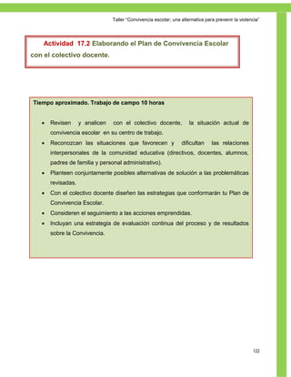 Taller ―Convivencia escolar; una alternativa para prevenir la violencia‖




    Actividad 17.2 Elaborando el Plan de Convivencia Escolar
con el colectivo docente.




Tiempo aproximado. Trabajo de campo 10 horas


      Revisen      y analicen   con el colectivo docente,            la situación actual de
       convivencia escolar en su centro de trabajo.
      Reconozcan las situaciones que favorecen y                 dificultan     las relaciones
       interpersonales de la comunidad educativa (directivos, docentes, alumnos,
       padres de familia y personal administrativo).
      Planteen conjuntamente posibles alternativas de solución a las problemáticas
       revisadas.
      Con el colectivo docente diseñen las estrategias que conformarán tu Plan de
       Convivencia Escolar.
      Consideren el seguimiento a las acciones emprendidas.
      Incluyan una estrategia de evaluación continua del proceso y de resultados
       sobre la Convivencia.




                                                                                                     122
 