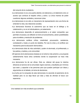 Taller ―Convivencia escolar; una alternativa para prevenir la violencia‖


  del conjunto de la ciudadanía.
  La democracia no es una puerta abierta a la tolerancia y al relativismo sino un
  acceso que conduce al respeto crítico y activo. La única manera de poder
  cuestionar algunas verdades y reconocer otras.
  La democracia no es sólo un mecanismo de representación sino una forma de
  entender la vida y las relaciones sociales.
  La democracia favorece la autonomía que se basa en el diálogo y la
  colaboración y no en el individualismo y el aislamiento.
  La democracia desarrolla el autoconocimiento y el saber compartido que
  permiten el acceso y la reflexión en torno al conocimiento y abren posibilidades
  para el análisis y resolución de problemas.
  La   democracia   conlleva   crítica,    creatividad,     provocación,       resistencia,
  contestación y hasta un punto de rebeldía. Por eso la crisis y el conflicto son
  necesarios para la educación democrática.
  La democracia dota de más autoridad y poder al alumnado, al profesorado, a
  los padres y madres y a la comunidad.
  El ejercicio de la democracia empieza en el entorno más próximo y se proyecta
  solidariamente hacia otros contextos donde la cooperación se hace más
  necesaria.
  La democracia ha de ser eficaz. Esto es, obtener del grupo la máxima
  eficiencia al servicio de la comunidad; lograr avances y resultados por mínimos
  que sean; y capacitar a las personas para que puedan participar con ideas y
  argumentos en el debate y la toma de decisiones.
  La lucha por la conquista de esta democracia no esconde el pesimismo de la
  realidad pero no se deja llevar por ésta y trata de afrontar el futuro con
  esperanza.




Una realidad con más envoltorio que contenido



                                                                                                125
 
