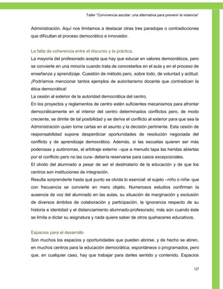 Taller ―Convivencia escolar; una alternativa para prevenir la violencia‖


Administración. Aquí nos limitamos a destacar otras tres paradojas o contradicciones
que dificultan el proceso democrático e innovador.


La falta de coherencia entre el discurso y la práctica.
La mayoría del profesorado acepta que hay que educar en valores democráticos, pero
se convierte en una minoría cuando trata de concretarlos en el aula y en el proceso de
enseñanza y aprendizaje. Cuestión de método pero, sobre todo, de voluntad y actitud.
¡Podríamos mencionar tantos ejemplos de autoritarismo docente que contradicen la
ética democrática!
La cesión al exterior de la autoridad democrática del centro.
En los proyectos y reglamentos de centro estén suficientes mecanismos para afrontar
democráticamente en el interior del centro determinados conflictos pero, de modo
creciente, se dimite de tal posibilidad y se deriva el conflicto al exterior para que sea la
Administración quien tome cartas en el asunto y la decisión pertinente. Esta cesión de
responsabilidad supone desperdiciar oportunidades de resolución negociada del
conflicto y de aprendizaje democrático. Además, si las escuelas quieren ser más
poderosas y autónomas, el arbitraje externo –que a menudo tapa las heridas abiertas
por el conflicto pero no las cura- debería reservarse para casos excepcionales.
El olvido del alumnado a pesar de ser el destinatario de la educación y de que los
centros son instituciones de integración.
Resulta sorprenderte hasta qué punto se olvida lo esencial: el sujeto –niño o niña- que
con frecuencia se convierte en mero objeto. Numerosos estudios confirman la
ausencia de voz del alumnado en las aulas, su situación de marginación y exclusión
de diversos ámbitos de colaboración y participación, la ignorancia respecto de su
historia e identidad y el distanciamiento alumnado-profesorado, más aún cuando éste
se limita a dictar su asignatura y nada quiere saber de otros quehaceres educativos.


Espacios para el desarrollo
Son muchos los espacios y oportunidades que pueden abrirse, y de hecho se abren,
en muchos centros para la educación democrática; espontáneos o programados, pero
que, en cualquier caso, hay que trabajar para darles sentido y contenido. Espacios


                                                                                                  127
 