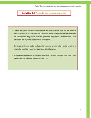 Taller ―Convivencia escolar; una alternativa para prevenir la violencia‖



             Actividad 1.1 Viajando por los cuatro puntos
                                cardinales




   Todos los participantes inician desde el centro de la rosa de los vientos,
    escucharán con mucha atención cada una de las preguntas que se les harán,
    se darán unos segundos y cuatro posibles respuestas; reflexionarán y se
    ubicarán en el punto cardinal que consideren.


   Es importante que cada participante trace su propia ruta y evite seguir a la
    mayoría; muchas veces la mayoría no tiene la razón.


   Cuando se encuentren en el punto cardinal, los participantes observarán a las
    personas que eligieron su misma dirección.




                                                                                                  13
 