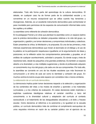 Taller ―Convivencia escolar; una alternativa para prevenir la violencia‖


elaboradas. Todo ello forma parte del aprendizaje de la cultura democrática. El
debate, en cualquier caso ha de formar parte de la cotidianidad escolar y no
convertirse en un recurso excepcional que se utiliza cuando hay tensiones y
divergencias. Además, es un excelente instrumento democrático para contrarrestar el
peso inevitable pero pernicioso de los espacios de comunicación informal tales como
las capillas y el cotilleo.
La asamblea como referente de cohesión democrática.
En la pedagogía Freinet y en otras que plantean la asamblea como un espacio óptimo
para la práctica democrática se debaten propuestas relativas a la vida del grupo, su
organización y gestión y se toman decisiones y compromisos individuales y colectivos.
Están presentes la crítica, la felicitación y la propuesta. Es una de las primeras y más
intensas experiencias democráticas que inician al alumnado en el diálogo y el uso de
la palabra; en la participación respetuosa e igualitaria; en la argumentación de ideas y
posiciones; en la reflexión sobre los comportamientos personales y grupales; en el
análisis de cualquier acontecimiento, actividad o proyecto. Es donde surge y trata de
resolverse todo, desde los pequeños a los grandes problemas. Es también un espacio
abierto a la diversidad y a las múltiples sugerencias y donde el profesorado adquiere
un conocimiento muy rico del grupo y de cada uno de sus componentes. Por todo ello,
la asamblea se convierte en uno de los rituales escolares que más favorecen la
comunicación y el clima de aula así como la identidad y cohesión del grupo. En
muchos centros la tutoría ocupa este espacio con cometidos más o menos similares.
La elaboración de un currículo democrático.
La democracia implica poder tomar decisiones respecto a la selección y organización
de los contenidos del vitae; a los modos de enseñar y aprender; a los materiales
curriculares; y a los criterios de evaluación. En estas decisiones están implícitas o
explícitas cuestiones ideológicas relativas al carácter científico y laico del
conocimiento; a la diversidad cultural y adaptación del currículo al contexto
sociocultural; o al tratamiento de las desigualdades educativas y al éxito y fracaso
escolar. Como decíamos al referirnos a la autonomía y la igualdad en la escuela
pública, un currículo democrático trata de combinar el cumplimiento escrupuloso de
unos requisitos mínimos en razón de su carácter público con el ejercicio de su


                                                                                                  130
 
