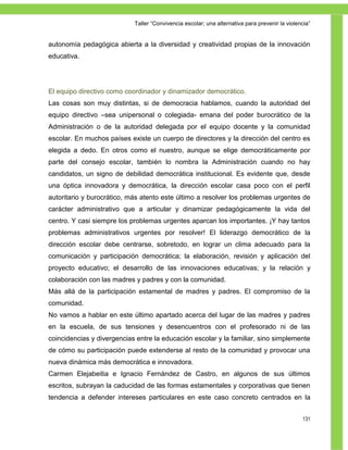 Taller ―Convivencia escolar; una alternativa para prevenir la violencia‖


autonomía pedagógica abierta a la diversidad y creatividad propias de la innovación
educativa.




El equipo directivo como coordinador y dinamizador democrático.
Las cosas son muy distintas, si de democracia hablamos, cuando la autoridad del
equipo directivo –sea unipersonal o colegiada- emana del poder burocrático de la
Administración o de la autoridad delegada por el equipo docente y la comunidad
escolar. En muchos países existe un cuerpo de directores y la dirección del centro es
elegida a dedo. En otros como el nuestro, aunque se elige democráticamente por
parte del consejo escolar, también lo nombra la Administración cuando no hay
candidatos, un signo de debilidad democrática institucional. Es evidente que, desde
una óptica innovadora y democrática, la dirección escolar casa poco con el perfil
autoritario y burocrático, más atento este último a resolver los problemas urgentes de
carácter administrativo que a articular y dinamizar pedagógicamente la vida del
centro. Y casi siempre los problemas urgentes aparcan los importantes. ¡Y hay tantos
problemas administrativos urgentes por resolver! El liderazgo democrático de la
dirección escolar debe centrarse, sobretodo, en lograr un clima adecuado para la
comunicación y participación democrática; la elaboración, revisión y aplicación del
proyecto educativo; el desarrollo de las innovaciones educativas; y la relación y
colaboración con las madres y padres y con la comunidad.
Más allá de la participación estamental de madres y padres. El compromiso de la
comunidad.
No vamos a hablar en este último apartado acerca del lugar de las madres y padres
en la escuela, de sus tensiones y desencuentros con el profesorado ni de las
coincidencias y divergencias entre la educación escolar y la familiar, sino simplemente
de cómo su participación puede extenderse al resto de la comunidad y provocar una
nueva dinámica más democrática e innovadora.
Carmen Elejabeitia e Ignacio Fernández de Castro, en algunos de sus últimos
escritos, subrayan la caducidad de las formas estamentales y corporativas que tienen
tendencia a defender intereses particulares en este caso concreto centrados en la


                                                                                                131
 