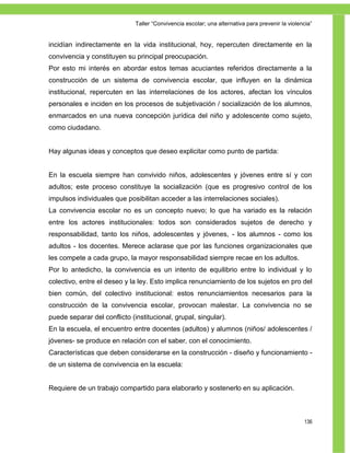 Taller ―Convivencia escolar; una alternativa para prevenir la violencia‖


incidían indirectamente en la vida institucional, hoy, repercuten directamente en la
convivencia y constituyen su principal preocupación.
Por esto mi interés en abordar estos temas acuciantes referidos directamente a la
construcción de un sistema de convivencia escolar, que influyen en la dinámica
institucional, repercuten en las interrelaciones de los actores, afectan los vínculos
personales e inciden en los procesos de subjetivación / socialización de los alumnos,
enmarcados en una nueva concepción jurídica del niño y adolescente como sujeto,
como ciudadano.


Hay algunas ideas y conceptos que deseo explicitar como punto de partida:


En la escuela siempre han convivido niños, adolescentes y jóvenes entre sí y con
adultos; este proceso constituye la socialización (que es progresivo control de los
impulsos individuales que posibilitan acceder a las interrelaciones sociales).
La convivencia escolar no es un concepto nuevo; lo que ha variado es la relación
entre los actores institucionales: todos son considerados sujetos de derecho y
responsabilidad, tanto los niños, adolescentes y jóvenes, - los alumnos - como los
adultos - los docentes. Merece aclarase que por las funciones organizacionales que
les compete a cada grupo, la mayor responsabilidad siempre recae en los adultos.
Por lo antedicho, la convivencia es un intento de equilibrio entre lo individual y lo
colectivo, entre el deseo y la ley. Esto implica renunciamiento de los sujetos en pro del
bien común, del colectivo institucional: estos renunciamientos necesarios para la
construcción de la convivencia escolar, provocan malestar. La convivencia no se
puede separar del conflicto (institucional, grupal, singular).
En la escuela, el encuentro entre docentes (adultos) y alumnos (niños/ adolescentes /
jóvenes- se produce en relación con el saber, con el conocimiento.
Características que deben considerarse en la construcción - diseño y funcionamiento -
de un sistema de convivencia en la escuela:


Requiere de un trabajo compartido para elaborarlo y sostenerlo en su aplicación.



                                                                                                  136
 
